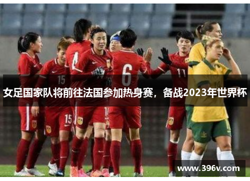 女足国家队将前往法国参加热身赛，备战2023年世界杯